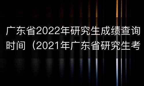 广东省2022年研究生成绩查询时间（2021年广东省研究生考试成绩查询）