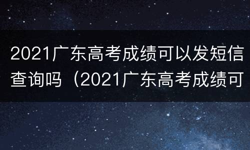2021广东高考成绩可以发短信查询吗（2021广东高考成绩可以发短信查询吗怎么查）