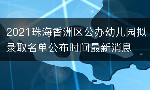 2021珠海香洲区公办幼儿园拟录取名单公布时间最新消息
