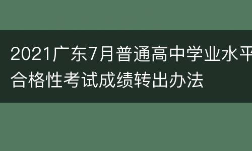 2021广东7月普通高中学业水平合格性考试成绩转出办法