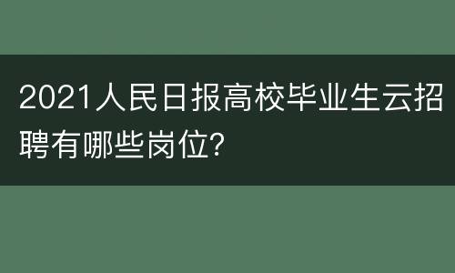 2021人民日报高校毕业生云招聘有哪些岗位？