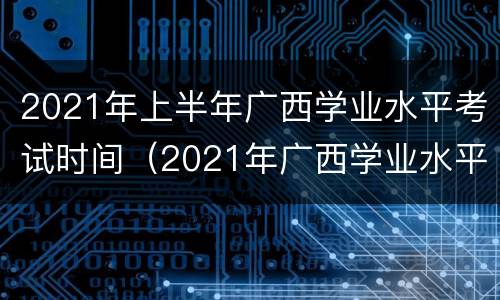 2021年上半年广西学业水平考试时间（2021年广西学业水平考试成绩什么时候出来）