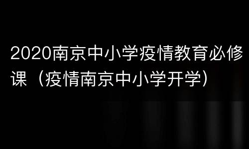 2020南京中小学疫情教育必修课（疫情南京中小学开学）