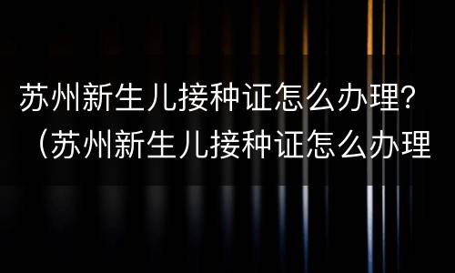 苏州新生儿接种证怎么办理？（苏州新生儿接种证怎么办理）
