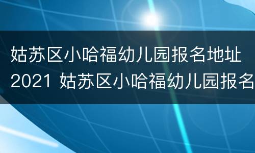 姑苏区小哈福幼儿园报名地址2021 姑苏区小哈福幼儿园报名地址2021年8月