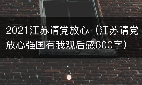 2021江苏请党放心（江苏请党放心强国有我观后感600字）