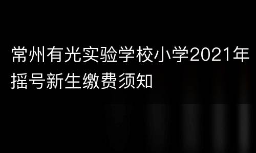 常州有光实验学校小学2021年摇号新生缴费须知
