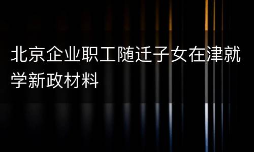 北京企业职工随迁子女在津就学新政材料
