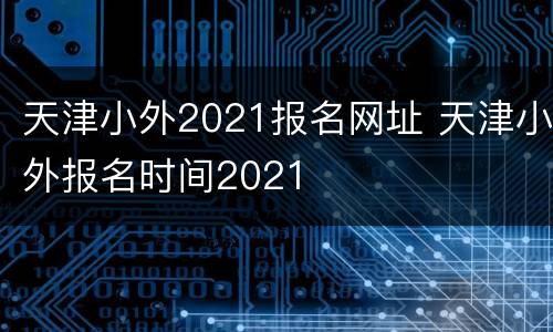 天津小外2021报名网址 天津小外报名时间2021