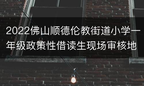 2022佛山顺德伦教街道小学一年级政策性借读生现场审核地点