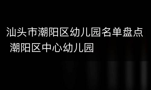汕头市潮阳区幼儿园名单盘点 潮阳区中心幼儿园