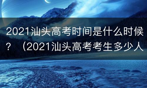 2021汕头高考时间是什么时候？（2021汕头高考考生多少人）