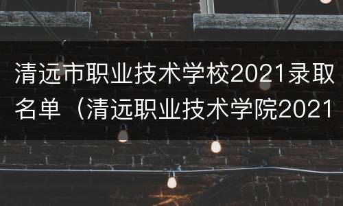 清远市职业技术学校2021录取名单（清远职业技术学院2021录取）