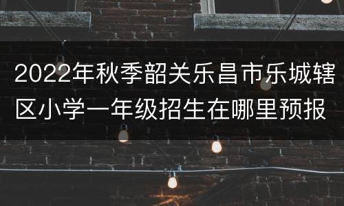 2022年秋季韶关乐昌市乐城辖区小学一年级招生在哪里预报名？