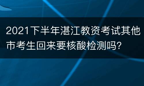 2021下半年湛江教资考试其他市考生回来要核酸检测吗？