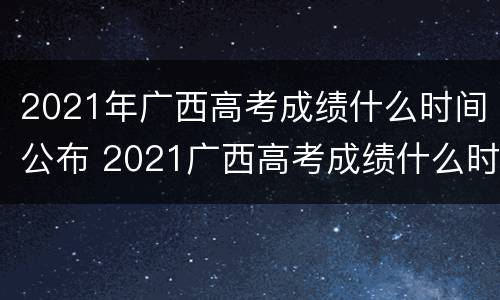2021年广西高考成绩什么时间公布 2021广西高考成绩什么时间公布2022