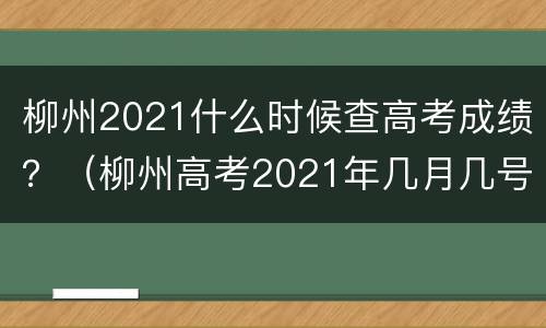 柳州2021什么时候查高考成绩？（柳州高考2021年几月几号）