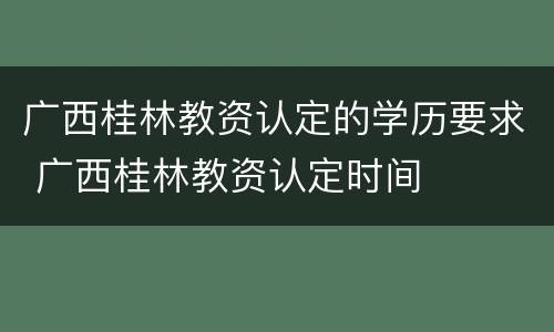 广西桂林教资认定的学历要求 广西桂林教资认定时间