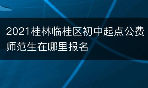 2021桂林临桂区初中起点公费师范生在哪里报名