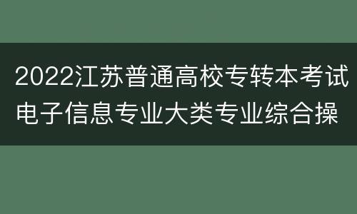 2022江苏普通高校专转本考试电子信息专业大类专业综合操作技能考试地点