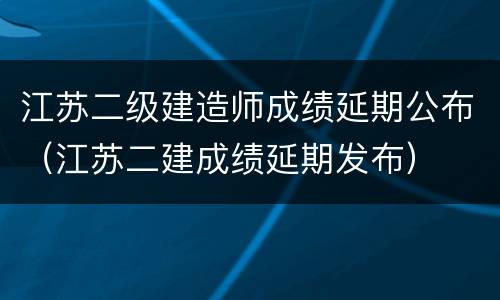 江苏二级建造师成绩延期公布（江苏二建成绩延期发布）