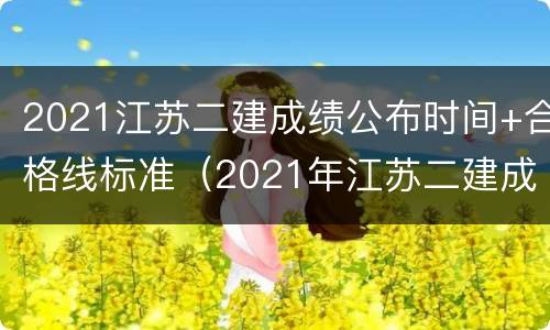 2021江苏二建成绩公布时间+合格线标准（2021年江苏二建成绩合格标准）