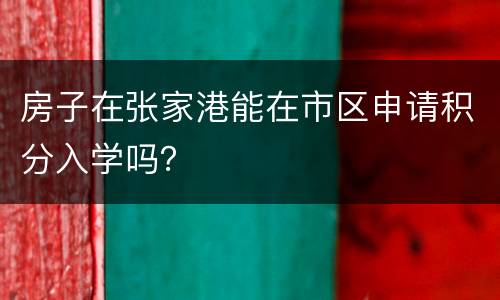 房子在张家港能在市区申请积分入学吗？