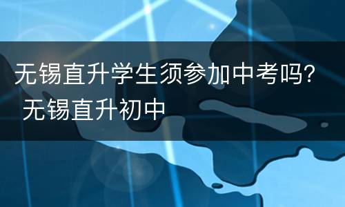 无锡直升学生须参加中考吗？ 无锡直升初中