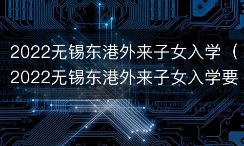 2022无锡东港外来子女入学（2022无锡东港外来子女入学要求）