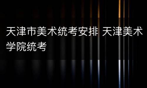 天津市美术统考安排 天津美术学院统考