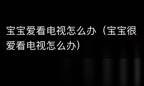 宝宝爱看电视怎么办（宝宝很爱看电视怎么办）
