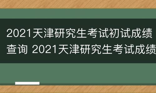 2021天津研究生考试初试成绩查询 2021天津研究生考试成绩公布时间?