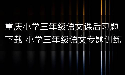 重庆小学三年级语文课后习题下载 小学三年级语文专题训练