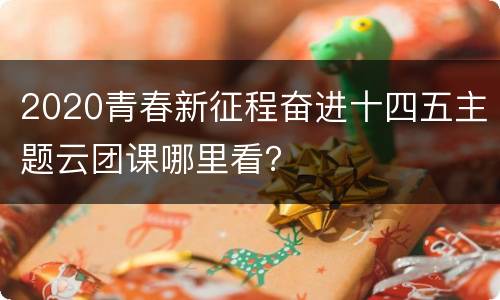 2020青春新征程奋进十四五主题云团课哪里看？