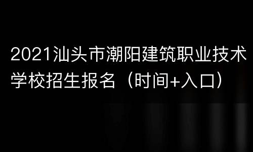 2021汕头市潮阳建筑职业技术学校招生报名（时间+入口）