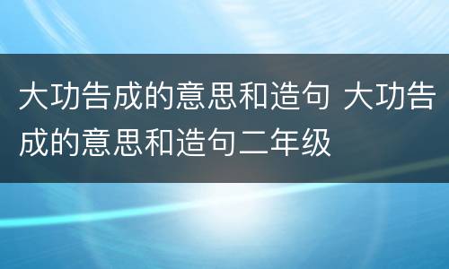 大功告成的意思和造句 大功告成的意思和造句二年级