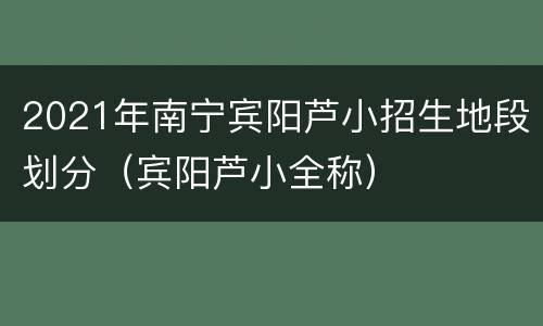2021年南宁宾阳芦小招生地段划分（宾阳芦小全称）
