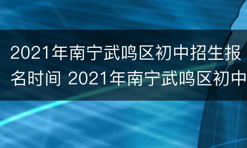 2021年南宁武鸣区初中招生报名时间 2021年南宁武鸣区初中招生报名时间是多少