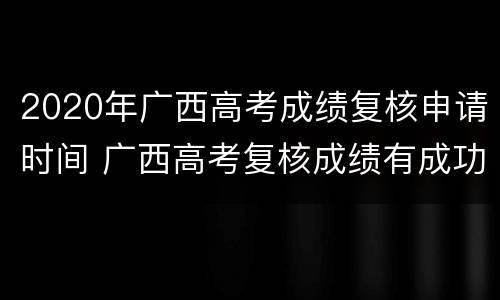 2020年广西高考成绩复核申请时间 广西高考复核成绩有成功的吗