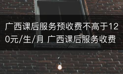 广西课后服务预收费不高于120元/生/月 广西课后服务收费标准