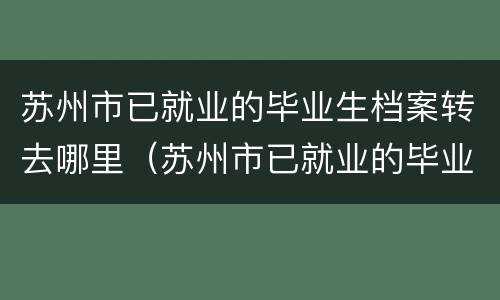 苏州市已就业的毕业生档案转去哪里（苏州市已就业的毕业生档案转去哪里了）