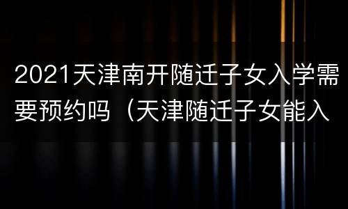 2021天津南开随迁子女入学需要预约吗（天津随迁子女能入南开小学么）