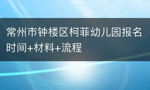常州市钟楼区柯菲幼儿园报名时间+材料+流程
