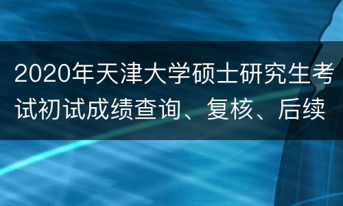 2020年天津大学硕士研究生考试初试成绩查询、复核、后续复试安排