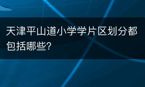 天津平山道小学学片区划分都包括哪些？