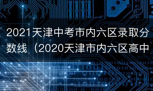 2021天津中考市内六区录取分数线（2020天津市内六区高中录取分数线预估）