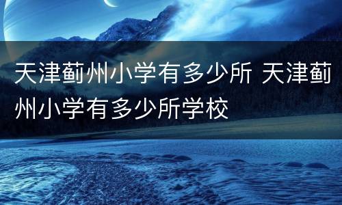 天津蓟州小学有多少所 天津蓟州小学有多少所学校