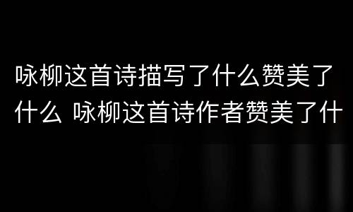 咏柳这首诗描写了什么赞美了什么 咏柳这首诗作者赞美了什么