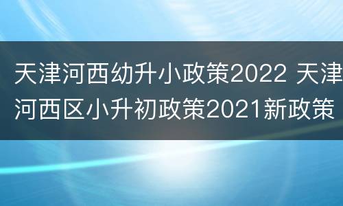 天津河西幼升小政策2022 天津河西区小升初政策2021新政策出台