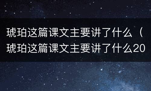 琥珀这篇课文主要讲了什么（琥珀这篇课文主要讲了什么20字）